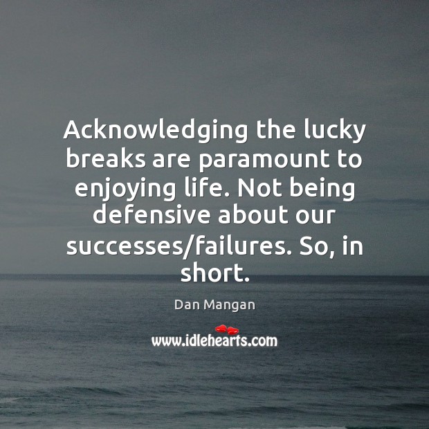 Acknowledging the lucky breaks are paramount to enjoying life. Not being defensive 