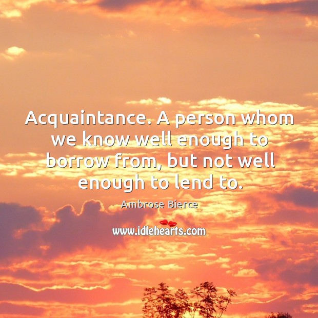 Acquaintance. A person whom we know well enough to borrow from, but not well enough to lend to. Ambrose Bierce Picture Quote