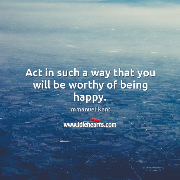 Act in such a way that you will be worthy of being happy. 
