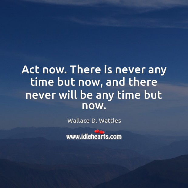 Act now. There is never any time but now, and there never will be any time but now. Image