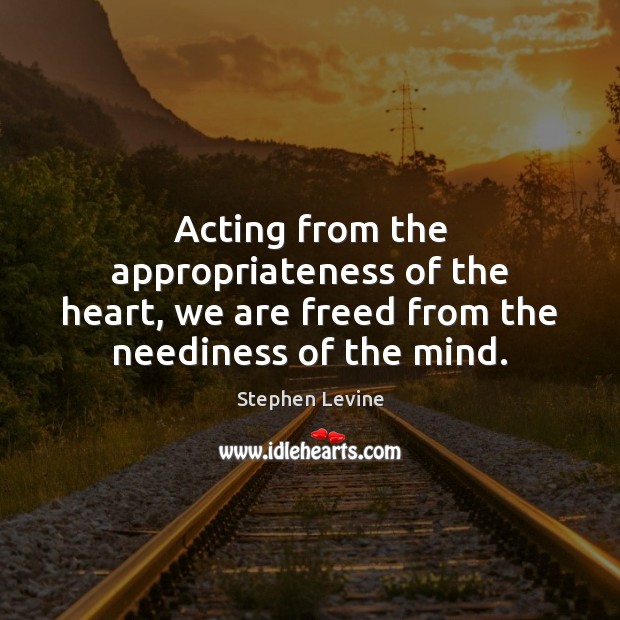 Acting from the appropriateness of the heart, we are freed from the neediness of the mind. Stephen Levine Picture Quote