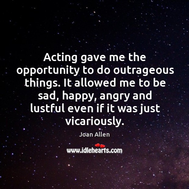Acting gave me the opportunity to do outrageous things. It allowed me to be sad, happy Joan Allen Picture Quote