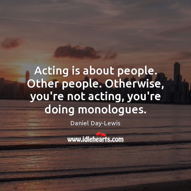 Acting is about people. Other people. Otherwise, you’re not acting, you’re doing 
