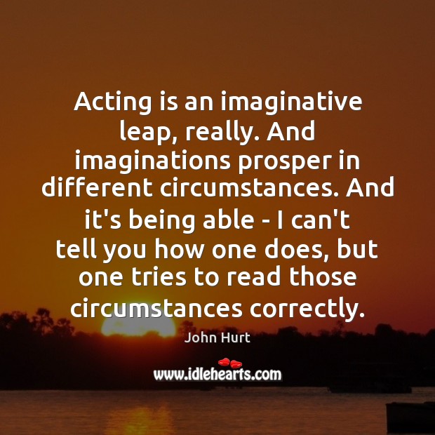 Acting is an imaginative leap, really. And imaginations prosper in different circumstances. John Hurt Picture Quote