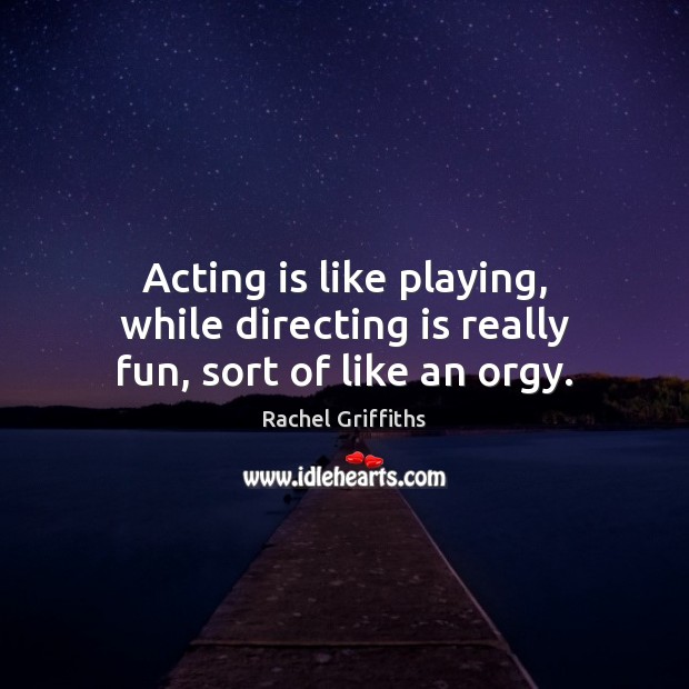 Acting is like playing, while directing is really fun, sort of like an orgy. Rachel Griffiths Picture Quote