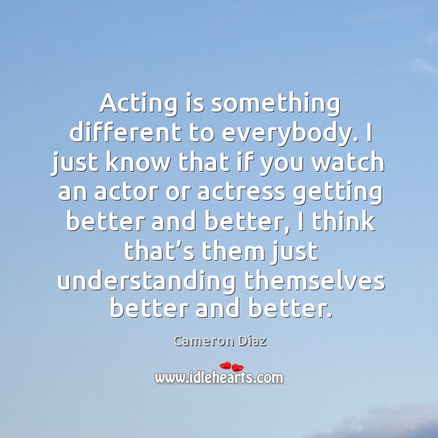 Acting is something different to everybody. I just know that if you watch an actor or Cameron Diaz Picture Quote