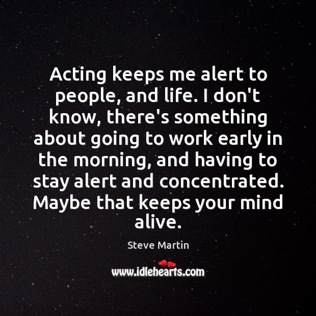 Acting keeps me alert to people, and life. I don’t know, there’s 