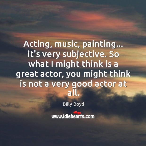 Acting, music, painting… it’s very subjective. So what I might think is Billy Boyd Picture Quote