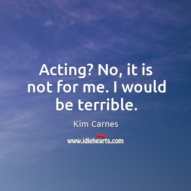 Acting? no, it is not for me. I would be terrible. Image