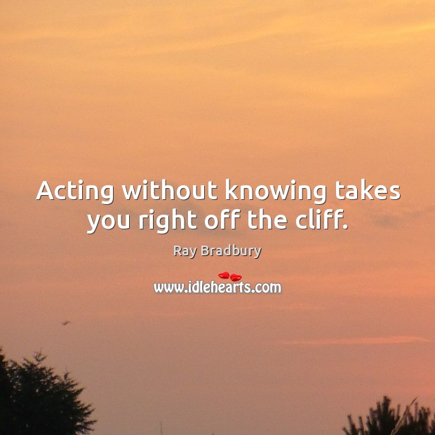 Acting without knowing takes you right off the cliff. Ray Bradbury Picture Quote