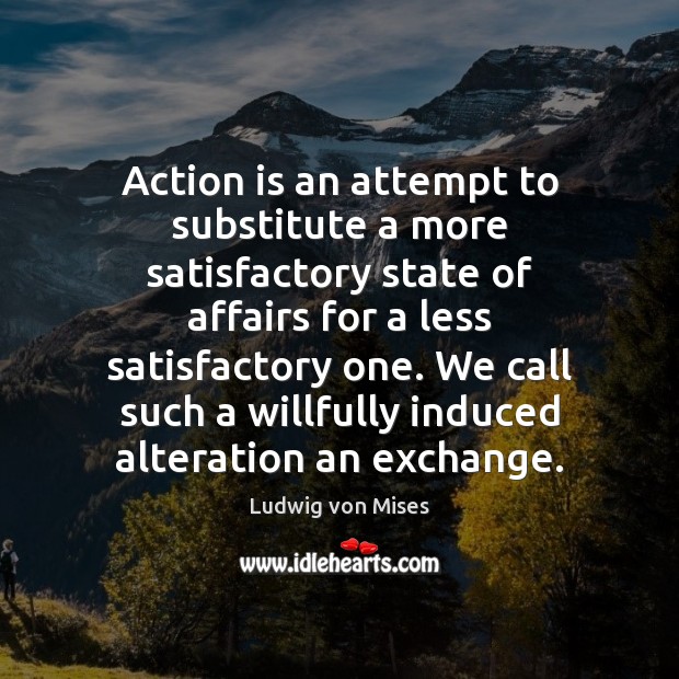 Action is an attempt to substitute a more satisfactory state of affairs Ludwig von Mises Picture Quote