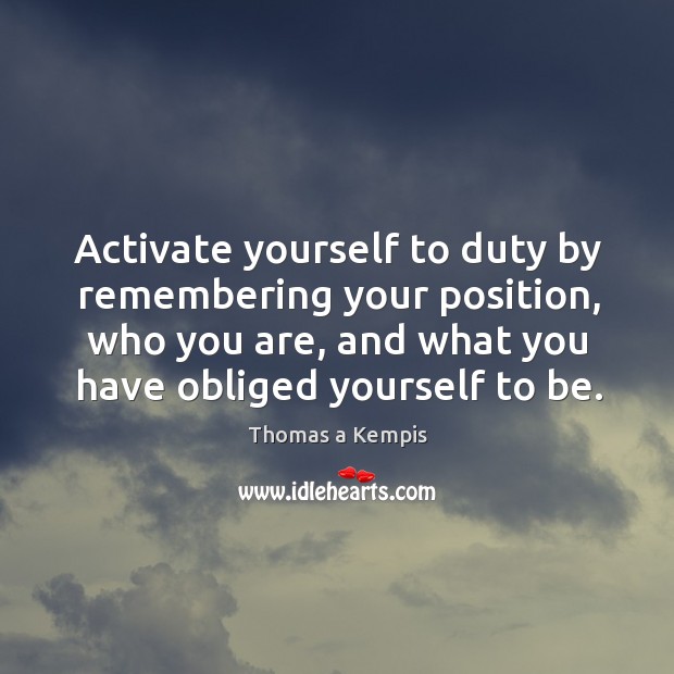 Activate yourself to duty by remembering your position, who you are, and what you have obliged yourself to be. Thomas a Kempis Picture Quote