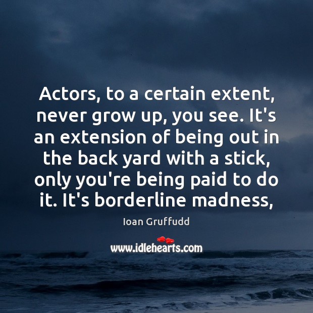 Actors, to a certain extent, never grow up, you see. It’s an 