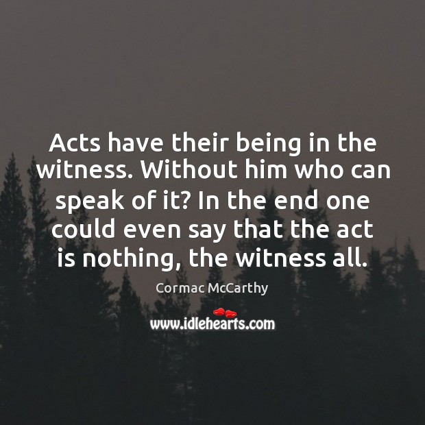 Acts have their being in the witness. Without him who can speak Cormac McCarthy Picture Quote