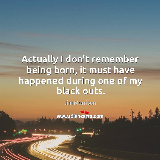 Actually I don’t remember being born, it must have happened during one of my black outs. Image