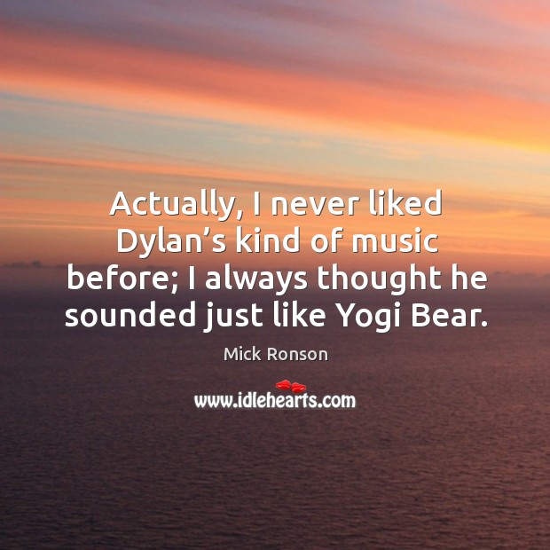 Actually, I never liked dylan’s kind of music before; I always thought he sounded just like yogi bear. Image
