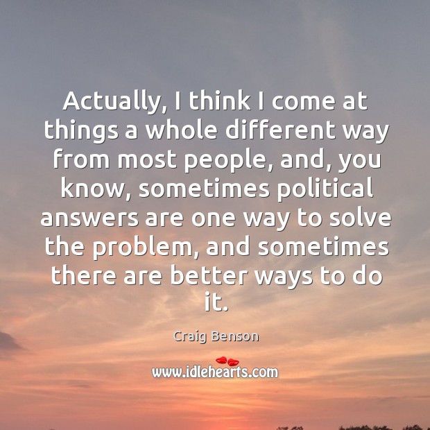 Actually, I think I come at things a whole different way from most people, and, you know Craig Benson Picture Quote