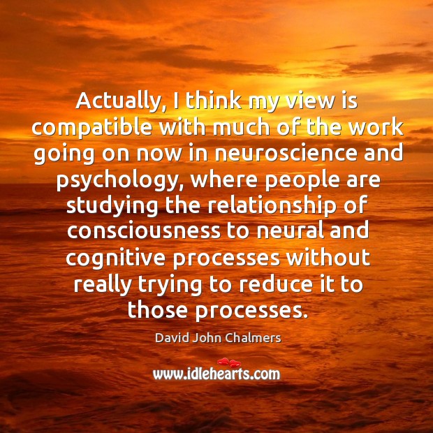 Actually, I think my view is compatible with much of the work going on now in neuroscience David John Chalmers Picture Quote