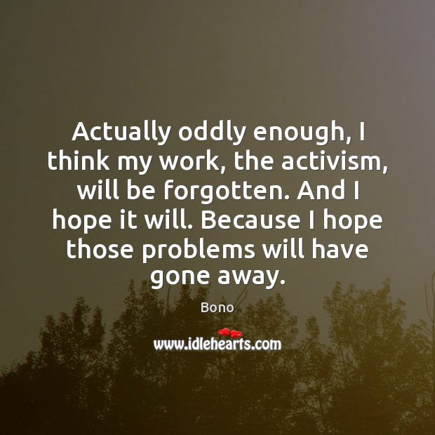 Actually oddly enough, I think my work, the activism, will be forgotten. Bono Picture Quote