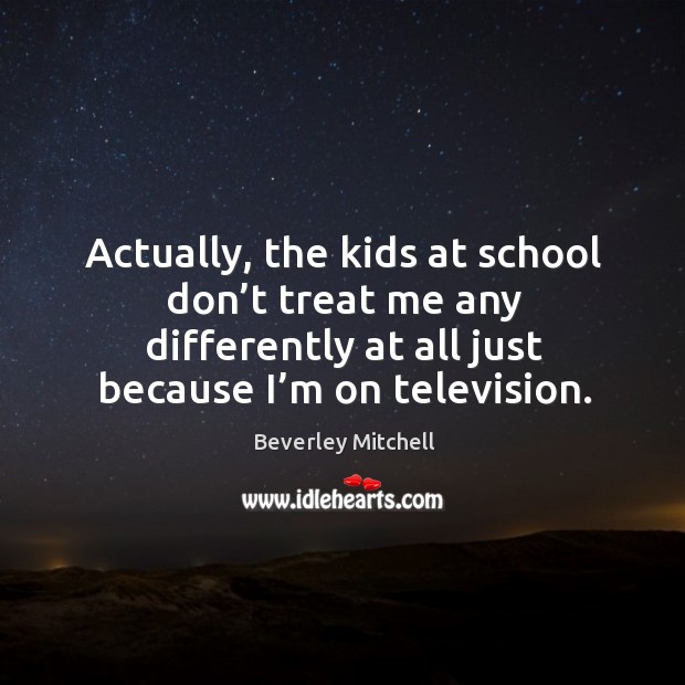 Actually, the kids at school don’t treat me any differently at all just because I’m on television. Beverley Mitchell Picture Quote
