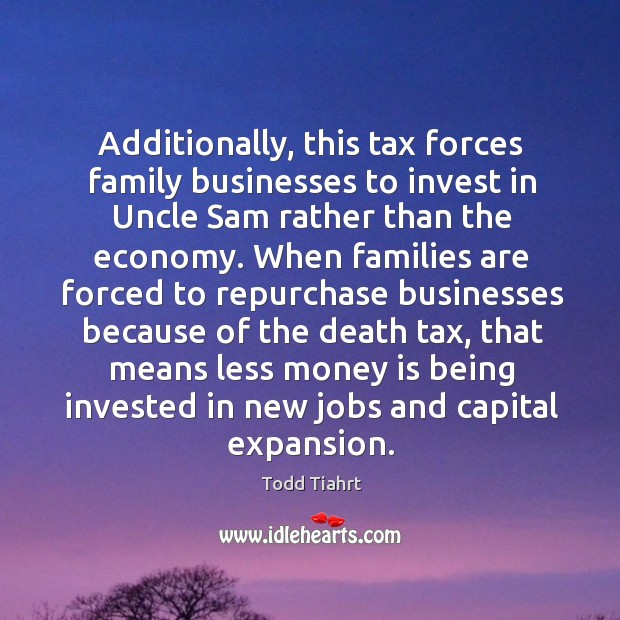 Additionally, this tax forces family businesses to invest in uncle sam rather than the economy. Todd Tiahrt Picture Quote