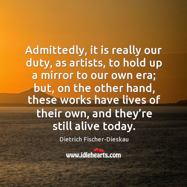 Admittedly, it is really our duty, as artists, to hold up a mirror to our own era Dietrich Fischer-Dieskau Picture Quote