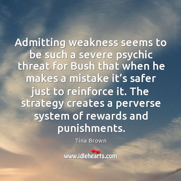 Admitting weakness seems to be such a severe psychic threat for bush that when he makes a mistake it’s 