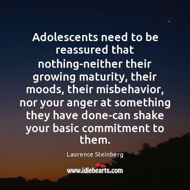 Adolescents need to be reassured that nothing-neither their growing maturity, their moods, Laurence Steinberg Picture Quote