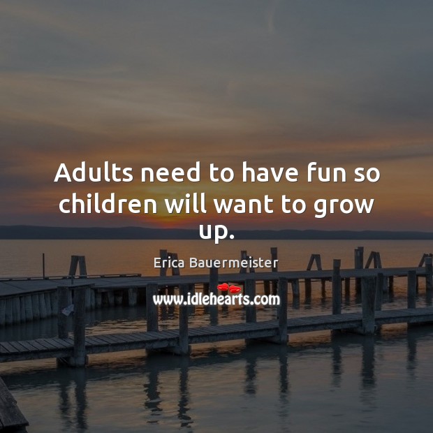 Adults need to have fun so children will want to grow up. 