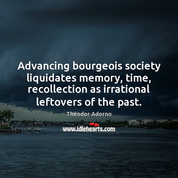Advancing bourgeois society liquidates memory, time, recollection as irrational leftovers of the 