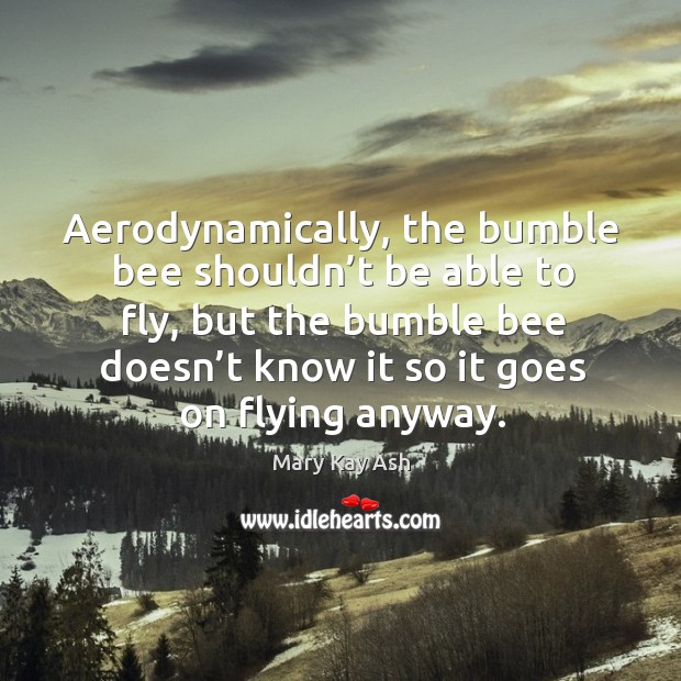 Aerodynamically, the bumble bee shouldn’t be able to fly, but the bumble bee doesn’t know it so it goes on flying anyway. Mary Kay Ash Picture Quote