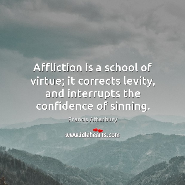 Affliction is a school of virtue; it corrects levity, and interrupts the confidence of sinning. Francis Atterbury Picture Quote