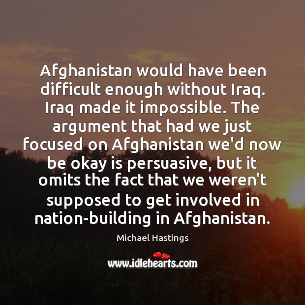 Afghanistan would have been difficult enough without Iraq. Iraq made it impossible. Michael Hastings Picture Quote