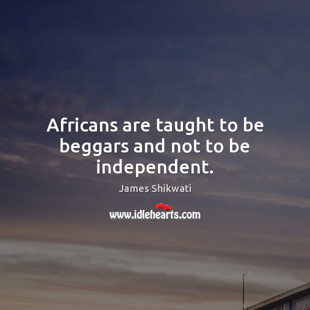 Africans are taught to be beggars and not to be independent. 