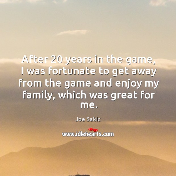 After 20 years in the game, I was fortunate to get away from the game and enjoy my family, which was great for me. Joe Sakic Picture Quote