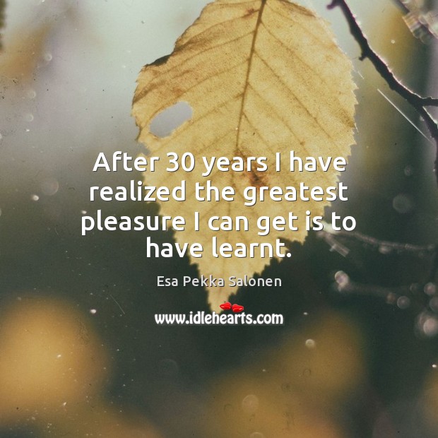 After 30 years I have realized the greatest pleasure I can get is to have learnt. Esa Pekka Salonen Picture Quote