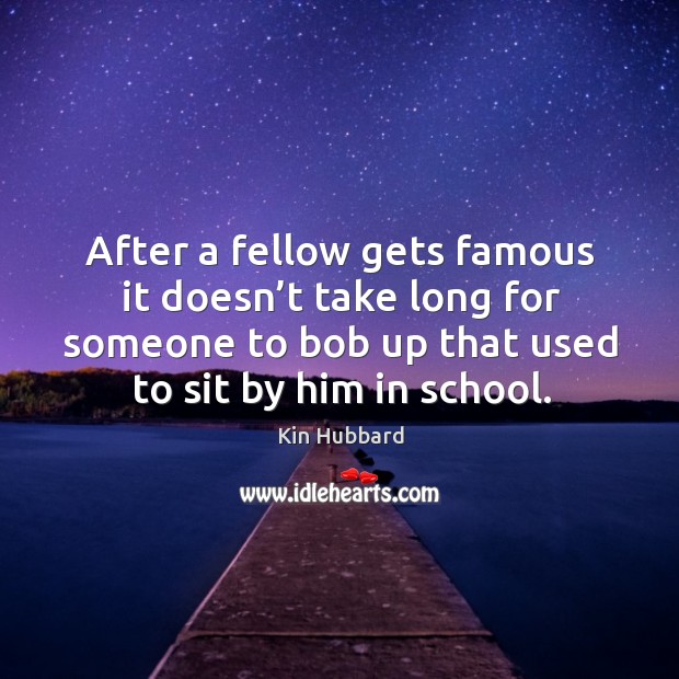 After a fellow gets famous it doesn’t take long for someone to bob up that used to sit by him in school. Kin Hubbard Picture Quote
