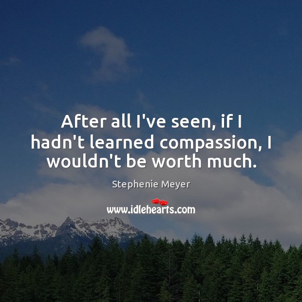 After all I’ve seen, if I hadn’t learned compassion, I wouldn’t be worth much. Image