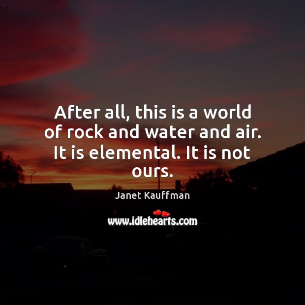 After all, this is a world of rock and water and air. It is elemental. It is not ours. Janet Kauffman Picture Quote