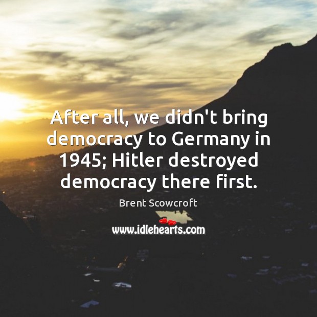 After all, we didn’t bring democracy to Germany in 1945; Hitler destroyed democracy Brent Scowcroft Picture Quote
