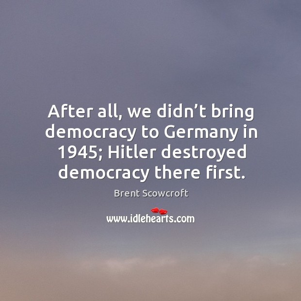 After all, we didn’t bring democracy to germany in 1945; hitler destroyed democracy there first. Brent Scowcroft Picture Quote