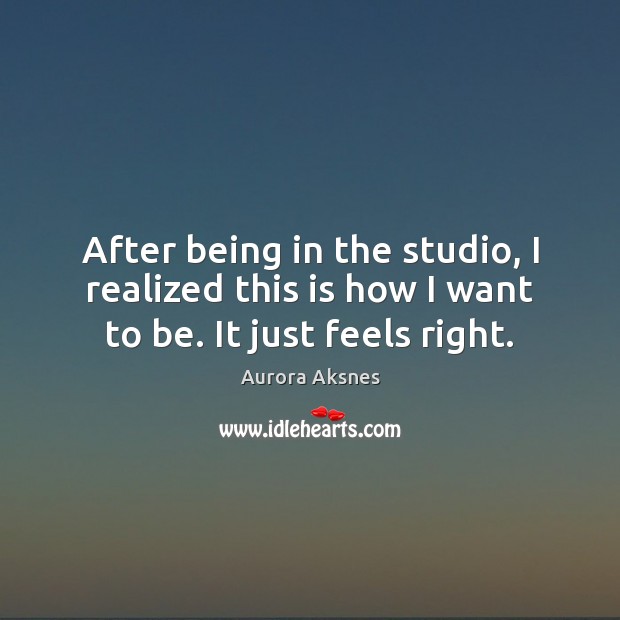 After being in the studio, I realized this is how I want to be. It just feels right. Aurora Aksnes Picture Quote
