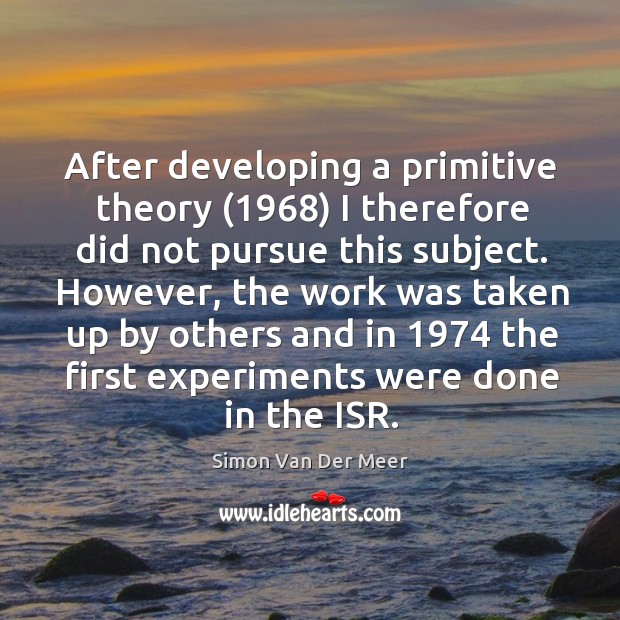 After developing a primitive theory (1968) I therefore did not pursue this subject. Simon Van Der Meer Picture Quote