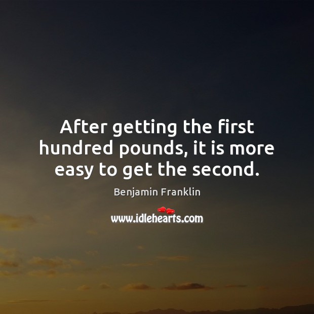 After getting the first hundred pounds, it is more easy to get the second. Benjamin Franklin Picture Quote