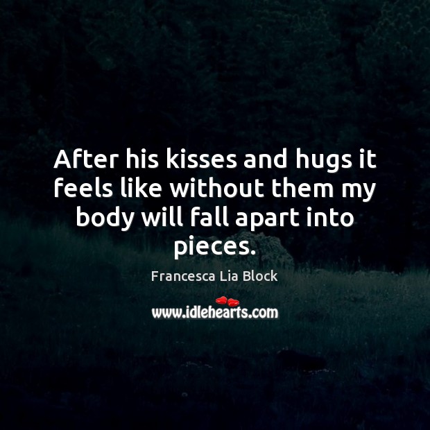 After his kisses and hugs it feels like without them my body will fall apart into pieces. Francesca Lia Block Picture Quote