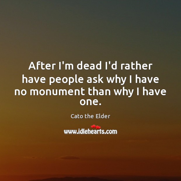 After I’m dead I’d rather have people ask why I have no monument than why I have one. Cato the Elder Picture Quote