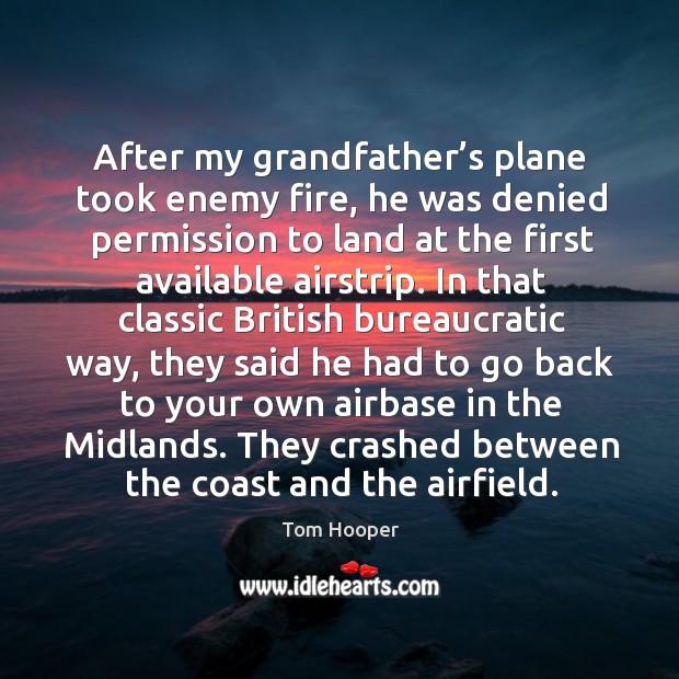 After my grandfather’s plane took enemy fire, he was denied permission to land at the first available airstrip. Tom Hooper Picture Quote