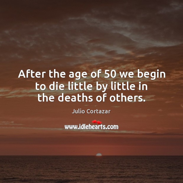 After the age of 50 we begin to die little by little in the deaths of others. Julio Cortazar Picture Quote
