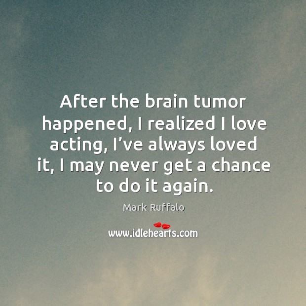 After the brain tumor happened, I realized I love acting, I’ve always loved it, I may never get a chance to do it again. Mark Ruffalo Picture Quote