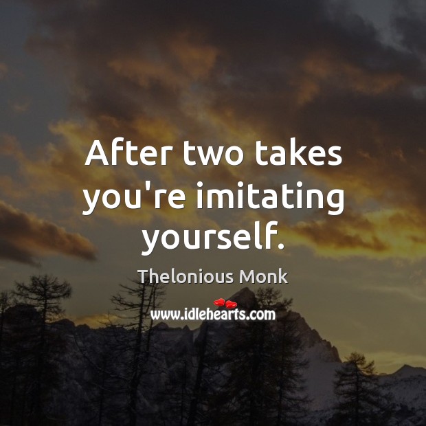 After two takes you’re imitating yourself. Image